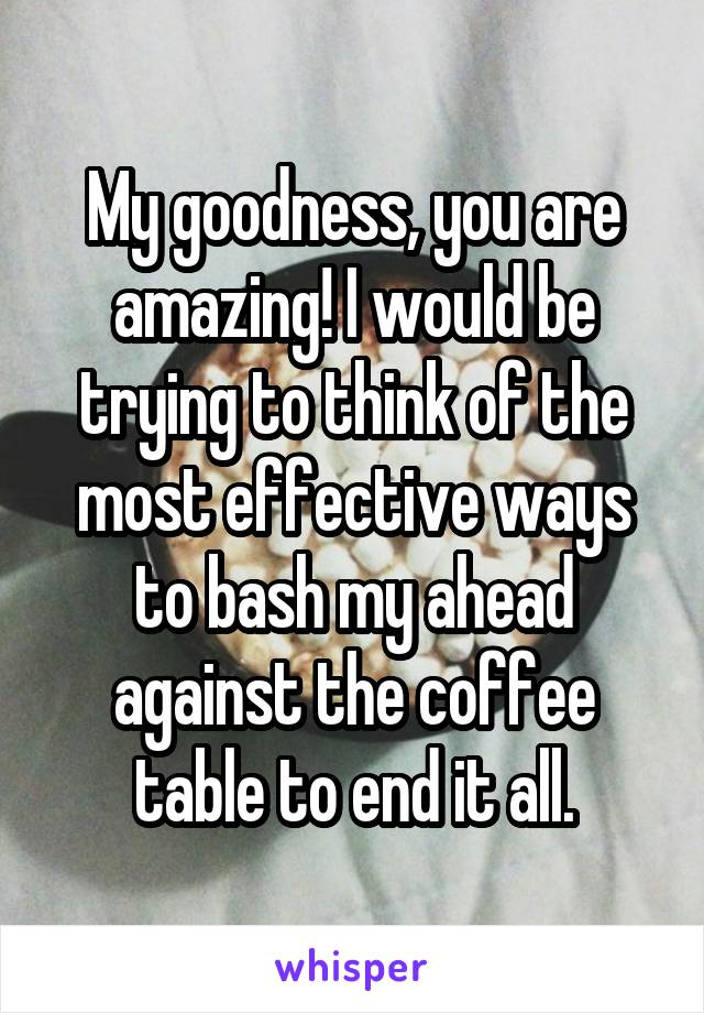 My goodness, you are amazing! I would be trying to think of the most effective ways to bash my ahead against the coffee table to end it all.