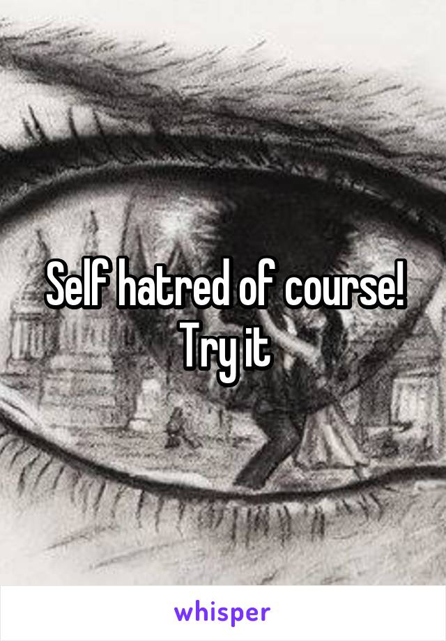 Self hatred of course! Try it