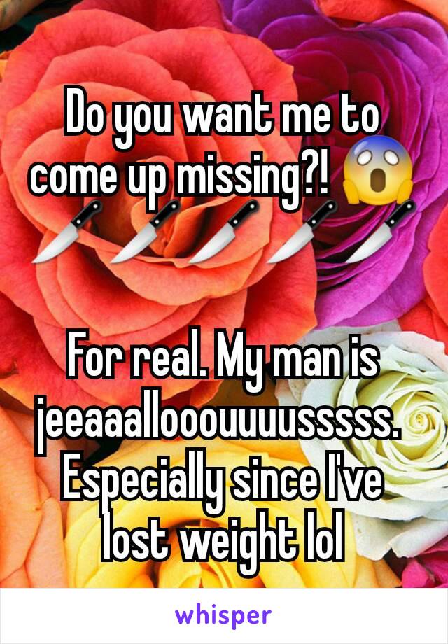 Do you want me to come up missing?! 😱
🔪🔪🔪🔪🔪

For real. My man is jeeaaallooouuuusssss. 
Especially since I've lost weight lol