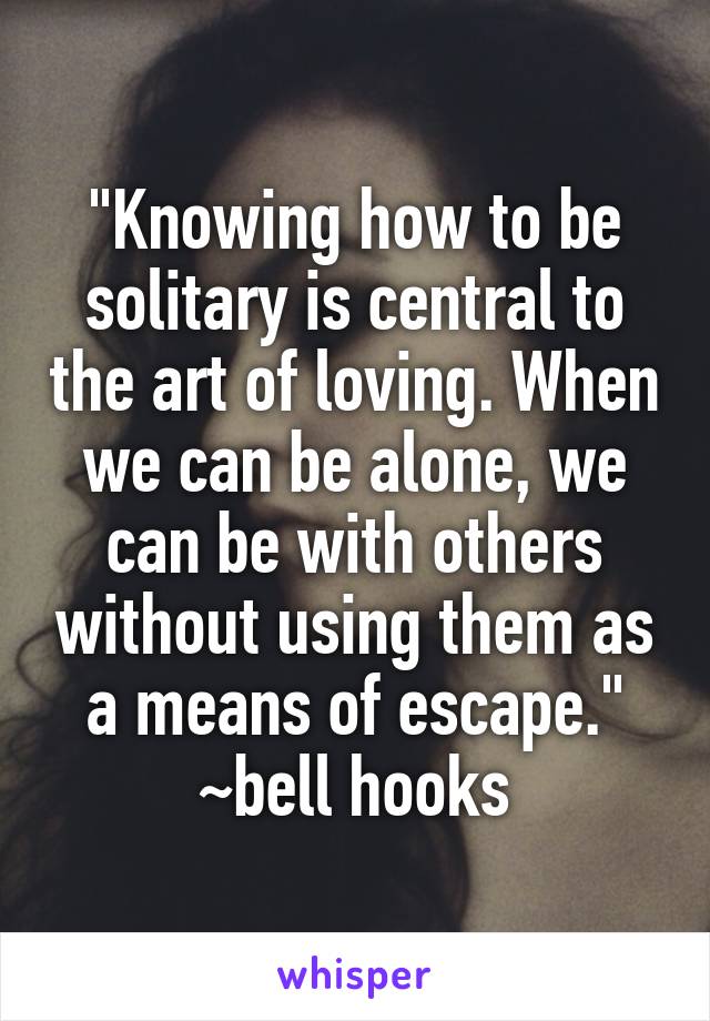 "Knowing how to be solitary is central to the art of loving. When we can be alone, we can be with others without using them as a means of escape."
~bell hooks