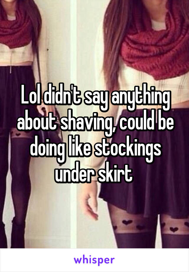 Lol didn't say anything about shaving, could be doing like stockings under skirt 