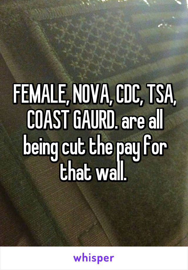 FEMALE, NOVA, CDC, TSA, COAST GAURD. are all being cut the pay for that wall. 