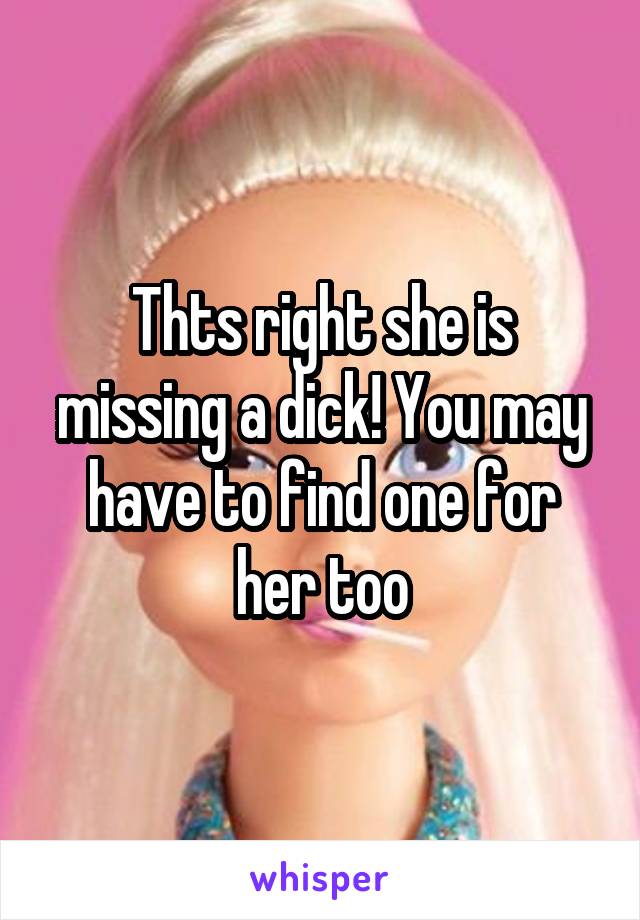 Thts right she is missing a dick! You may have to find one for her too