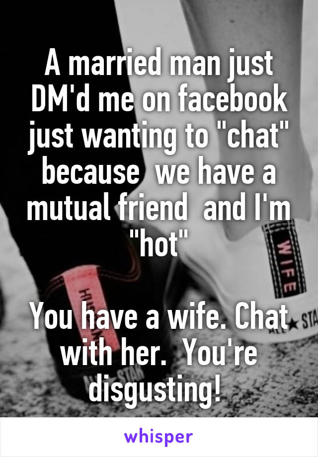 A married man just DM'd me on facebook just wanting to "chat" because  we have a mutual friend  and I'm "hot"

You have a wife. Chat with her.  You're disgusting! 