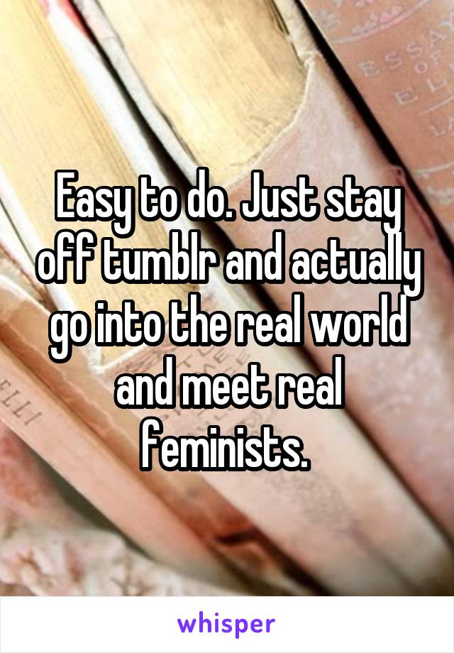 Easy to do. Just stay off tumblr and actually go into the real world and meet real feminists. 