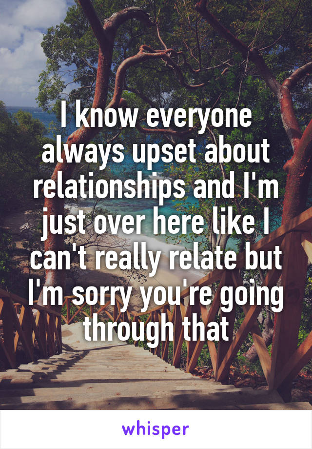 I know everyone always upset about relationships and I'm just over here like I can't really relate but I'm sorry you're going through that