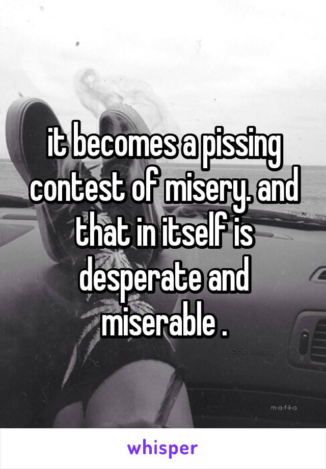 it becomes a pissing contest of misery. and that in itself is desperate and miserable .