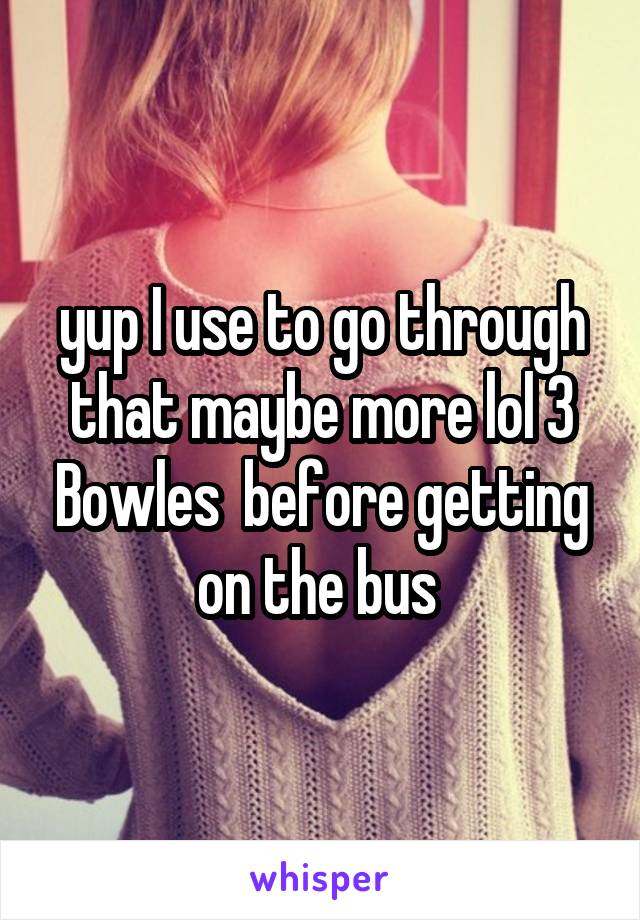 yup I use to go through that maybe more lol 3 Bowles  before getting on the bus 