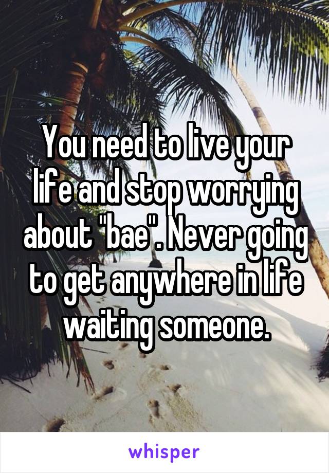 You need to live your life and stop worrying about "bae". Never going to get anywhere in life waiting someone.