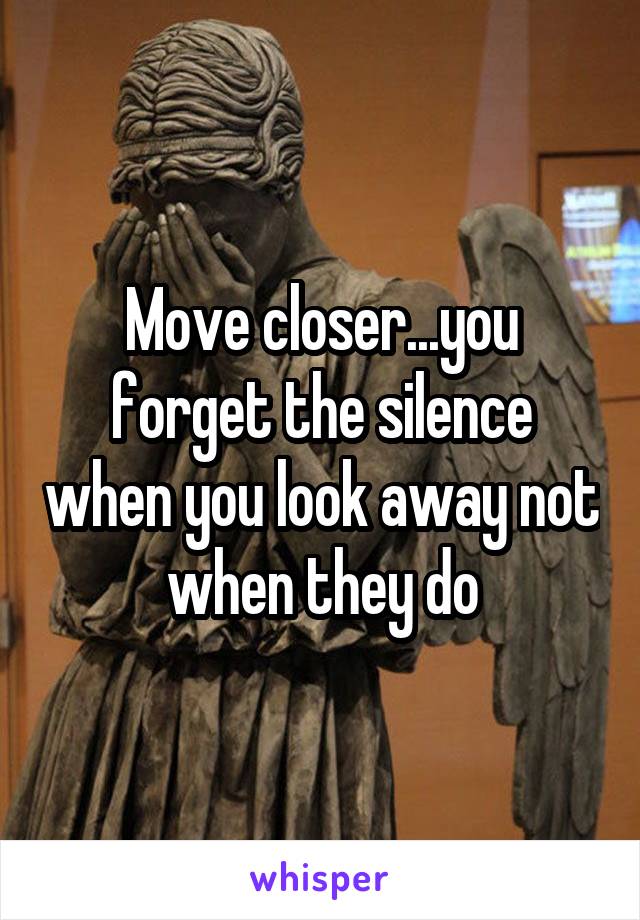 Move closer...you forget the silence when you look away not when they do