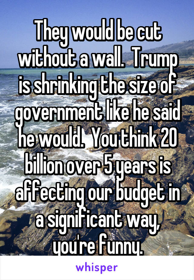 They would be cut without a wall.  Trump is shrinking the size of government like he said he would.  You think 20 billion over 5 years is affecting our budget in a significant way, you're funny.