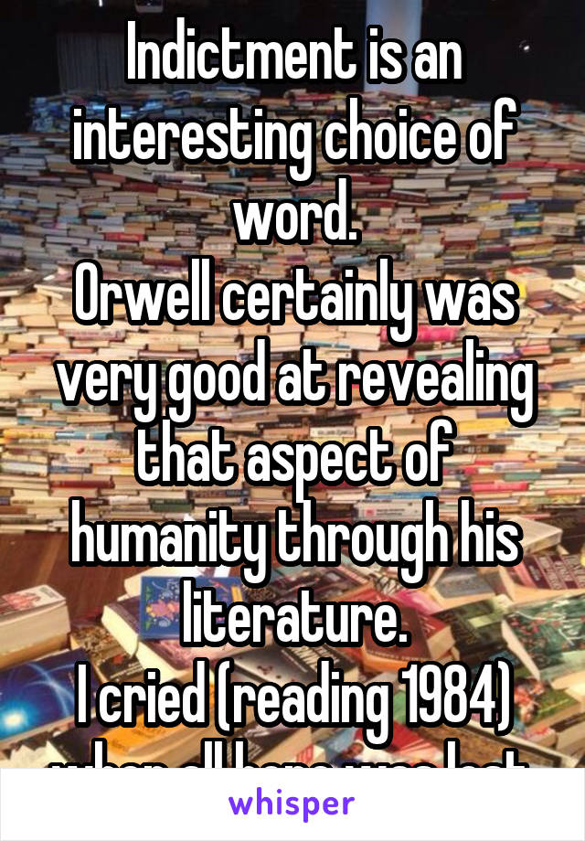 Indictment is an interesting choice of word.
Orwell certainly was very good at revealing that aspect of humanity through his literature.
I cried (reading 1984) when all hope was lost.