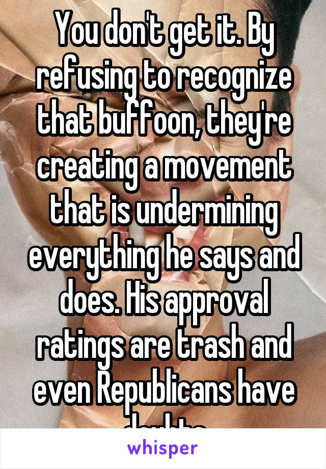 You don't get it. By refusing to recognize that buffoon, they're creating a movement that is undermining everything he says and does. His approval ratings are trash and even Republicans have doubts