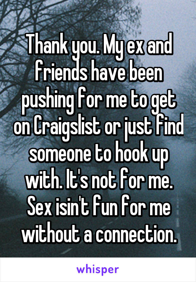 Thank you. My ex and friends have been pushing for me to get on Craigslist or just find someone to hook up with. It's not for me. Sex isin't fun for me without a connection.