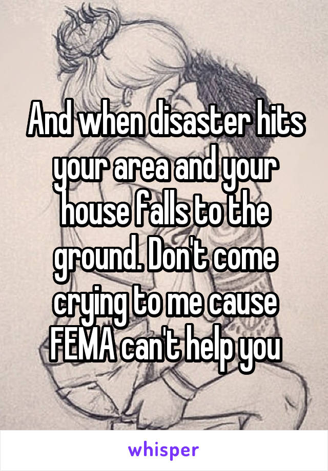 And when disaster hits your area and your house falls to the ground. Don't come crying to me cause FEMA can't help you