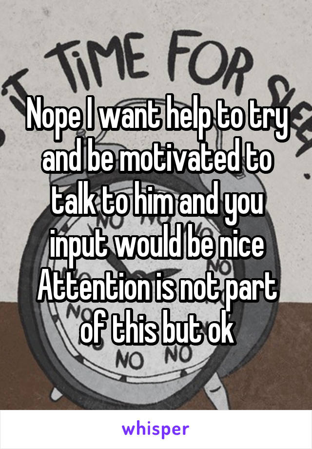 Nope I want help to try and be motivated to talk to him and you input would be nice Attention is not part of this but ok