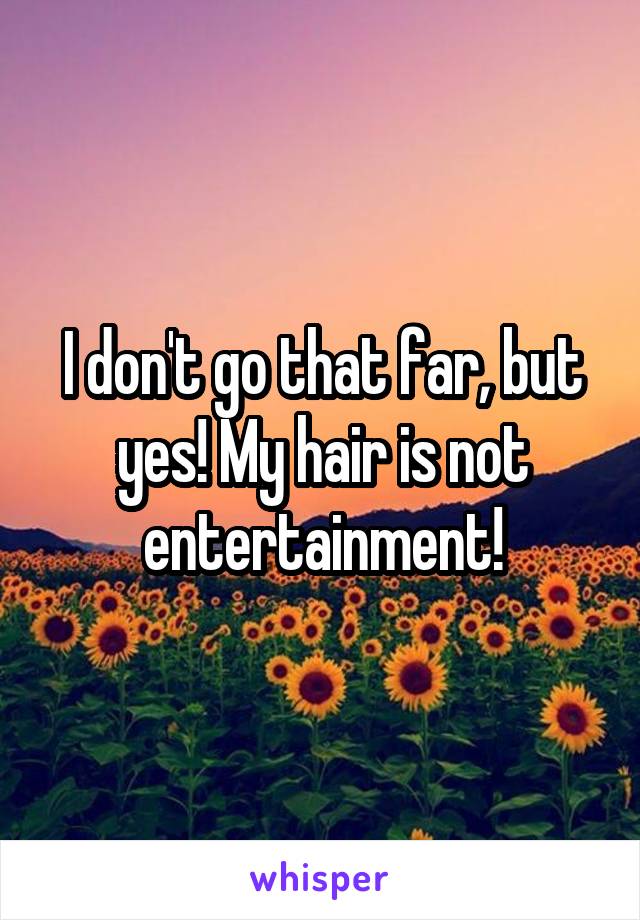 I don't go that far, but yes! My hair is not entertainment!