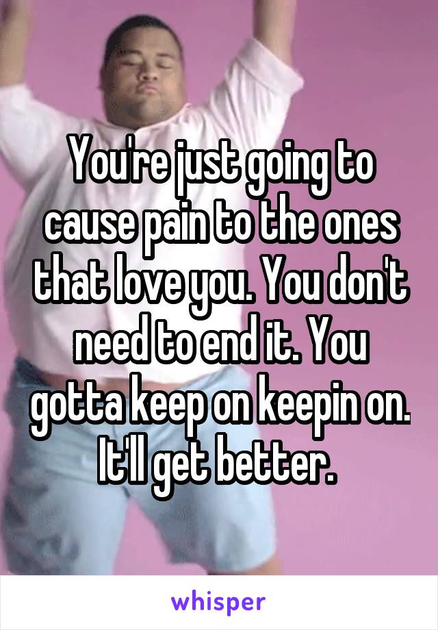 You're just going to cause pain to the ones that love you. You don't need to end it. You gotta keep on keepin on. It'll get better. 