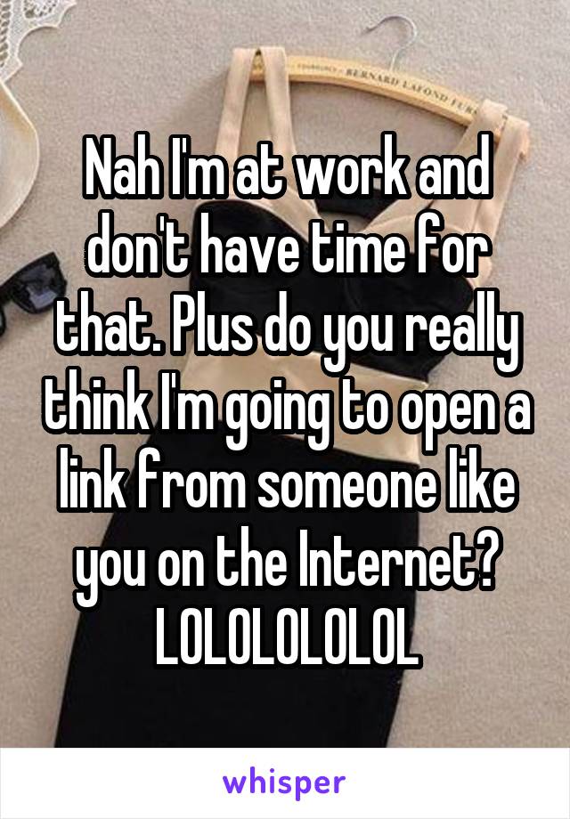 Nah I'm at work and don't have time for that. Plus do you really think I'm going to open a link from someone like you on the Internet? LOLOLOLOLOL