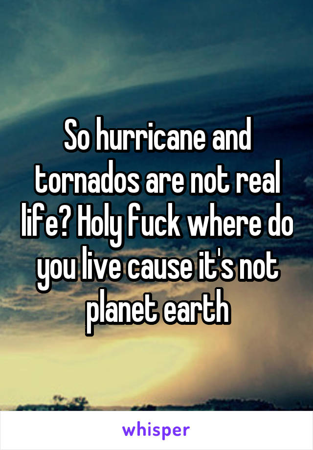 So hurricane and tornados are not real life? Holy fuck where do you live cause it's not planet earth