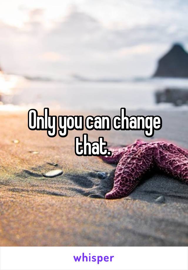 Only you can change that. 