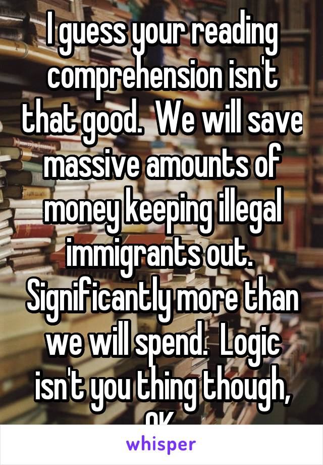 I guess your reading comprehension isn't that good.  We will save massive amounts of money keeping illegal immigrants out.  Significantly more than we will spend.  Logic isn't you thing though, OK.