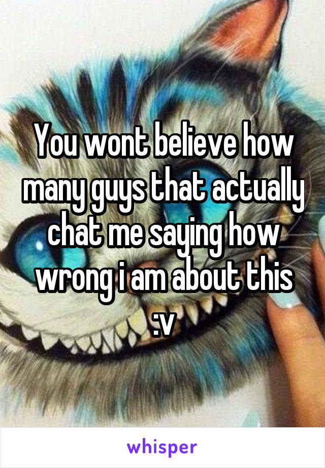 You wont believe how many guys that actually chat me saying how wrong i am about this :v