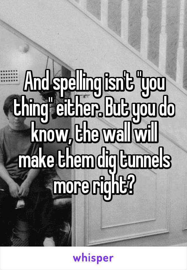 And spelling isn't "you thing" either. But you do know, the wall will make them dig tunnels more right?