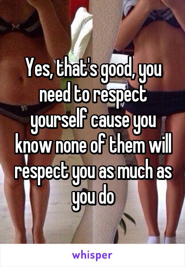 Yes, that's good, you need to respect yourself cause you know none of them will respect you as much as you do