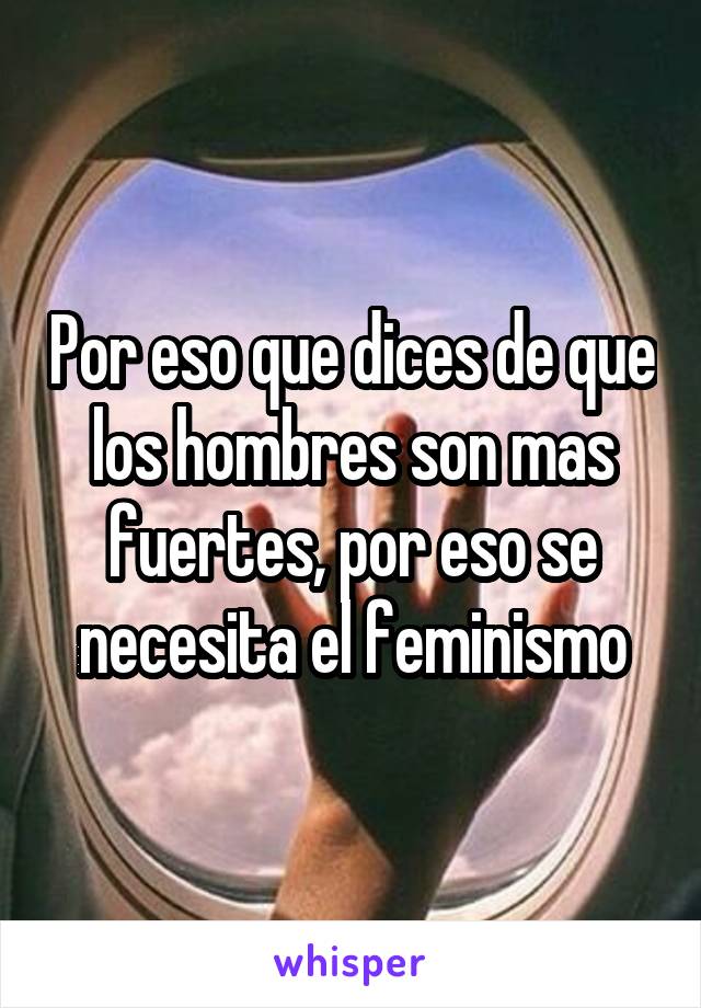 Por eso que dices de que los hombres son mas fuertes, por eso se necesita el feminismo