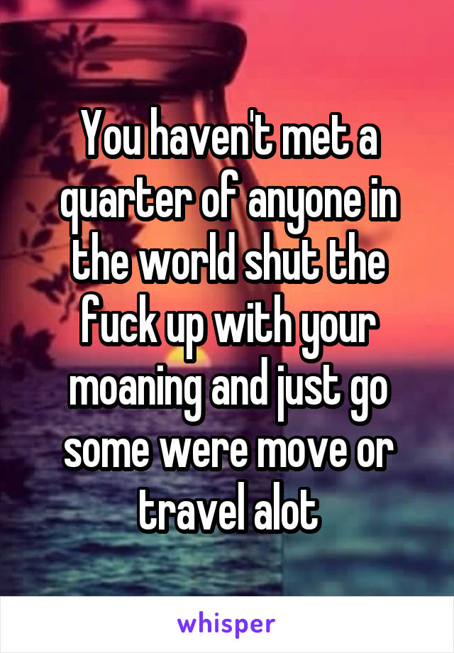 You haven't met a quarter of anyone in the world shut the fuck up with your moaning and just go some were move or travel alot