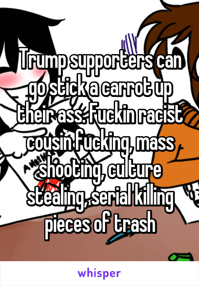 Trump supporters can go stick a carrot up their ass. Fuckin racist cousin fucking, mass shooting, culture stealing, serial killing pieces of trash