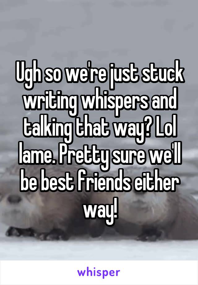 Ugh so we're just stuck writing whispers and talking that way? Lol lame. Pretty sure we'll be best friends either way!