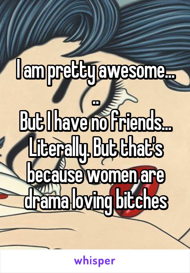 I am pretty awesome...
..
But I have no friends... Literally. But that's because women are drama loving bitches