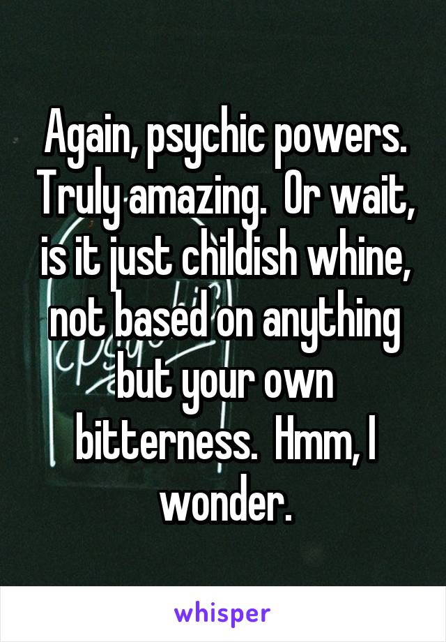 Again, psychic powers. Truly amazing.  Or wait, is it just childish whine, not based on anything but your own bitterness.  Hmm, I wonder.