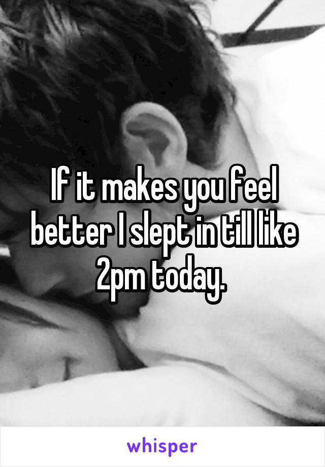 If it makes you feel better I slept in till like 2pm today. 