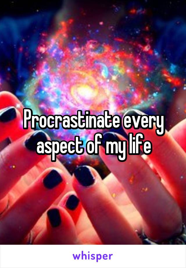 Procrastinate every aspect of my life