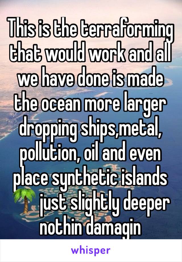 This is the terraforming that would work and all we have done is made the ocean more larger dropping ships,metal, pollution, oil and even place synthetic islands 🌴 just slightly deeper nothin damagin