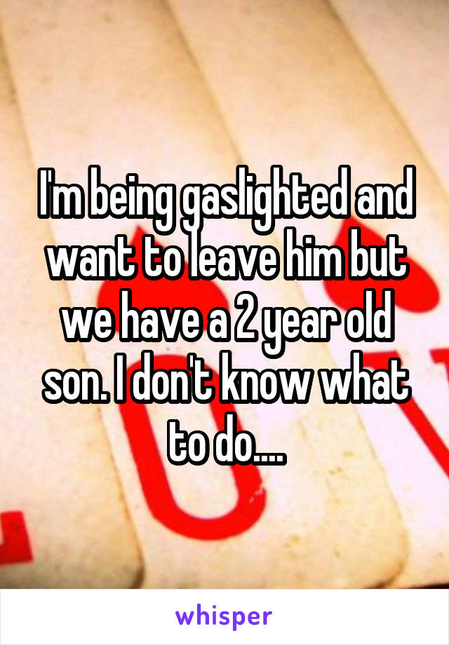 I'm being gaslighted and want to leave him but we have a 2 year old son. I don't know what to do....