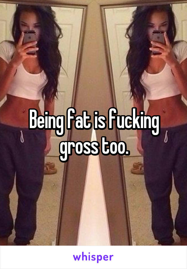 Being fat is fucking gross too.