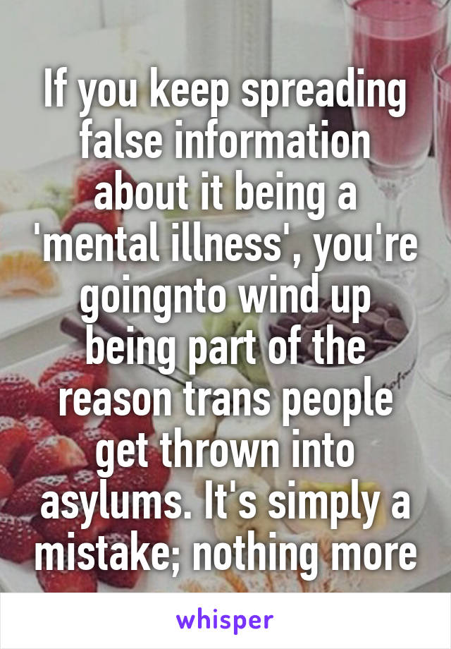 If you keep spreading false information about it being a 'mental illness', you're goingnto wind up being part of the reason trans people get thrown into asylums. It's simply a mistake; nothing more