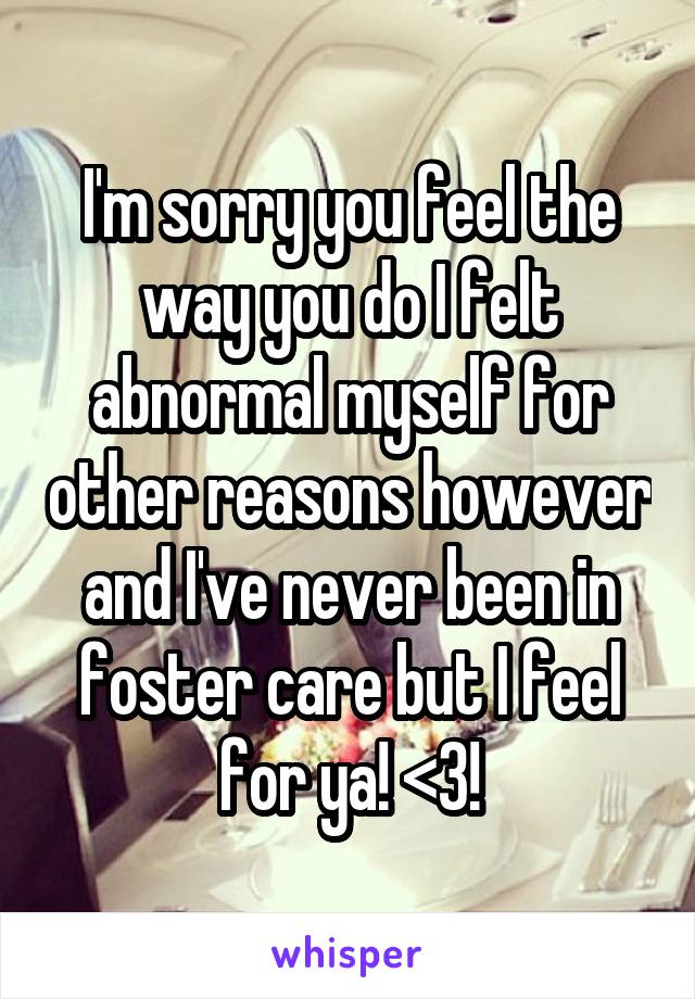I'm sorry you feel the way you do I felt abnormal myself for other reasons however and I've never been in foster care but I feel for ya! <3!
