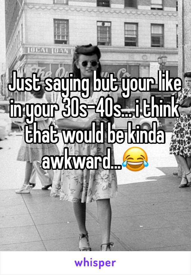 Just saying but your like in your 30s-40s... i think that would be kinda awkward...😂
