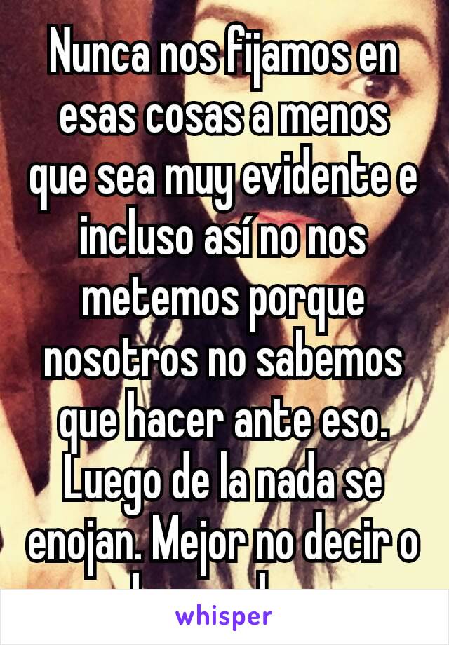 Nunca nos fijamos en esas cosas a menos que sea muy evidente e incluso así no nos metemos porque nosotros no sabemos que hacer ante eso. Luego de la nada se enojan. Mejor no decir o hacer algo.