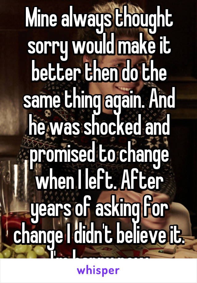 Mine always thought sorry would make it better then do the same thing again. And he was shocked and promised to change when I left. After years of asking for change I didn't believe it. I'm happy now