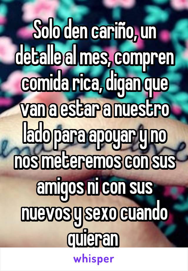 Solo den cariño, un detalle al mes, compren comida rica, digan que van a estar a nuestro lado para apoyar y no nos meteremos con sus amigos ni con sus nuevos y sexo cuando quieran 