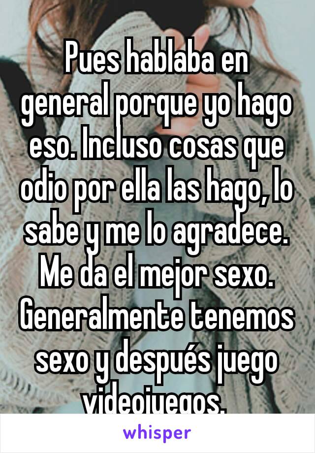 Pues hablaba en general porque yo hago eso. Incluso cosas que odio por ella las hago, lo sabe y me lo agradece. Me da el mejor sexo. Generalmente tenemos sexo y después juego videojuegos. 