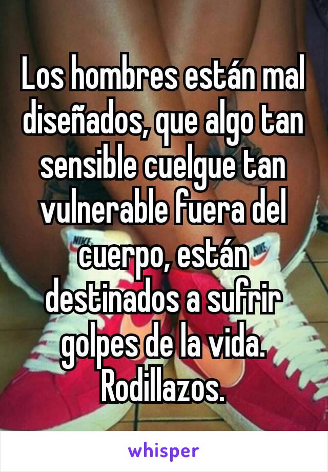 Los hombres están mal diseñados, que algo tan sensible cuelgue tan vulnerable fuera del cuerpo, están destinados a sufrir golpes de la vida. Rodillazos.