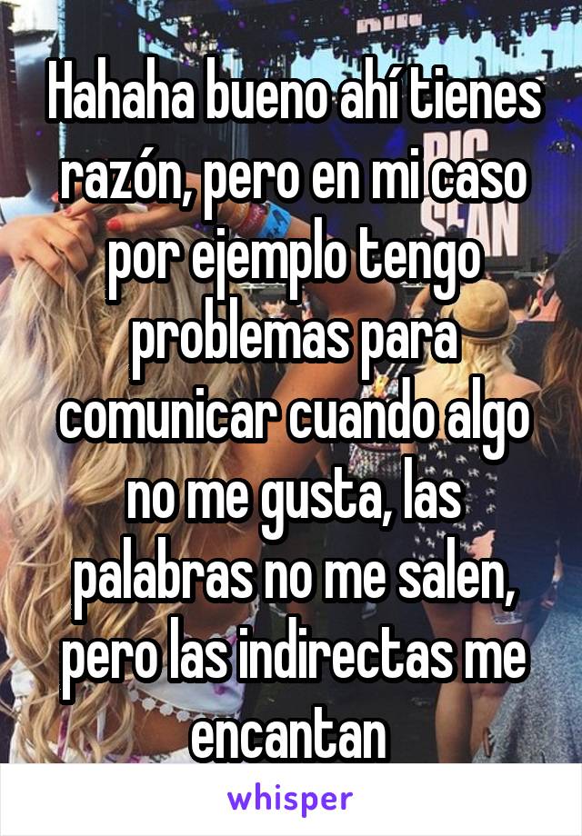 Hahaha bueno ahí tienes razón, pero en mi caso por ejemplo tengo problemas para comunicar cuando algo no me gusta, las palabras no me salen, pero las indirectas me encantan 