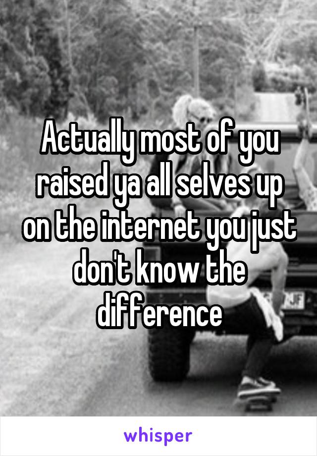 Actually most of you raised ya all selves up on the internet you just don't know the difference